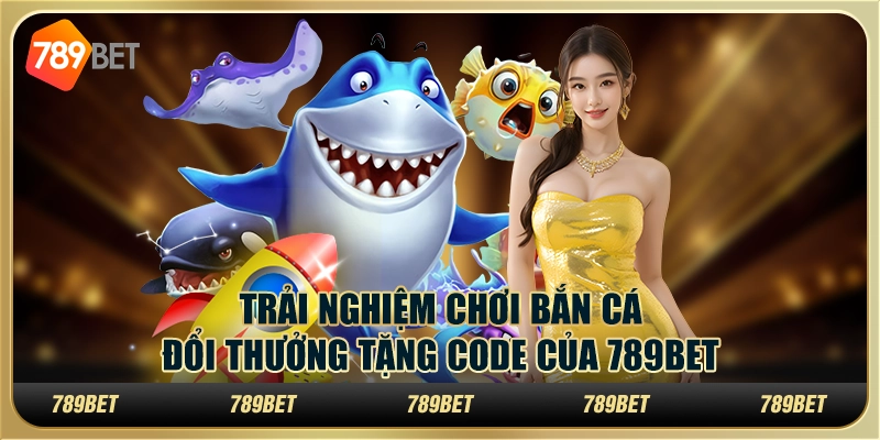 Trải Nghiệm Chơi Bắn Cá Đổi Thưởng Tặng Code Của 789bet