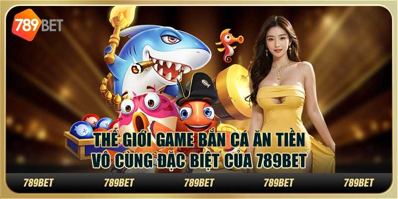 Thế Giới Game Bắn Cá Ăn Tiền Vô Cùng Đặc Biệt Của 789bet